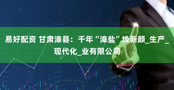 易好配资 甘肃漳县：千年“漳盐”焕新颜_生产_现代化_业有限公司