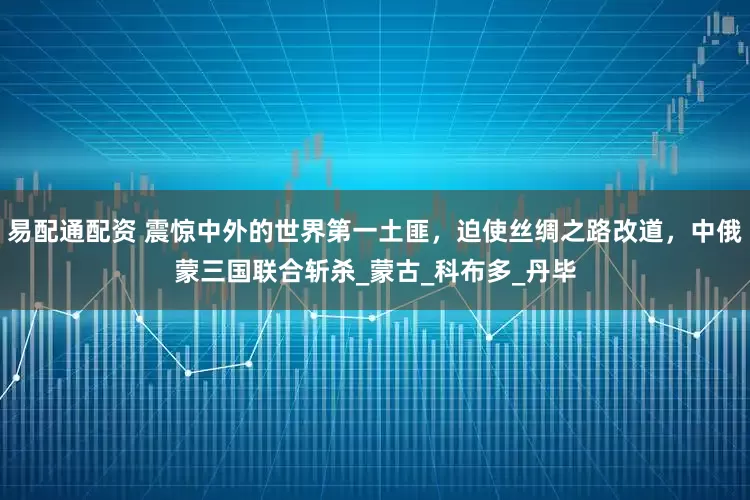 易配通配资 震惊中外的世界第一土匪，迫使丝绸之路改道，中俄蒙三国联合斩杀_蒙古_科布多_丹毕