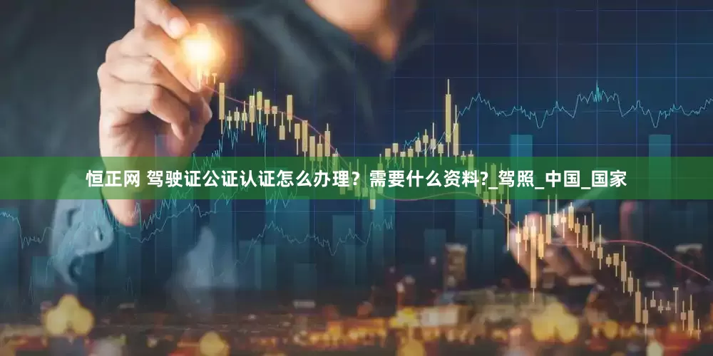 恒正网 驾驶证公证认证怎么办理？需要什么资料?_驾照_中国_国家
