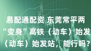易配通配资 东莞常平两大火车站，“变身”高铁（动车）始发站，能行吗？