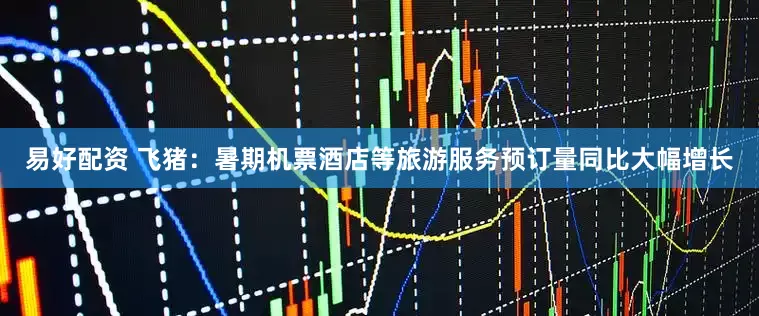 易好配资 飞猪：暑期机票酒店等旅游服务预订量同比大幅增长