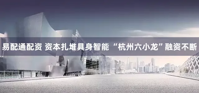 易配通配资 资本扎堆具身智能 “杭州六小龙”融资不断