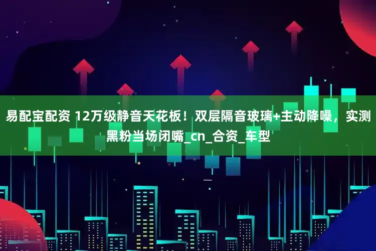 易配宝配资 12万级静音天花板！双层隔音玻璃+主动降噪，实测黑粉当场闭嘴_cn_合资_车型