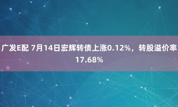 广发E配 7月14日宏辉转债上涨0.12%，转股溢价率17.68%