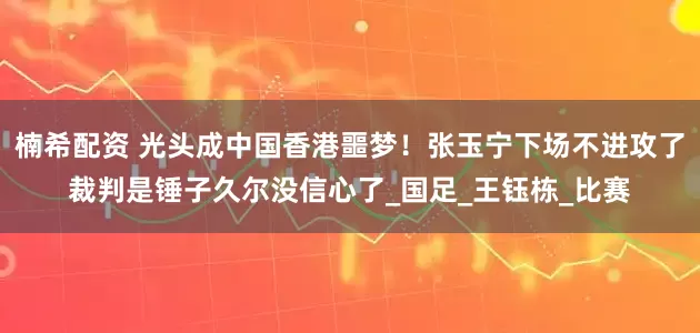 楠希配资 光头成中国香港噩梦！张玉宁下场不进攻了裁判是锤子久尔没信心了_国足_王钰栋_比赛