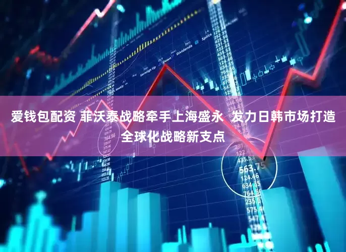 爱钱包配资 菲沃泰战略牵手上海盛永  发力日韩市场打造全球化战略新支点
