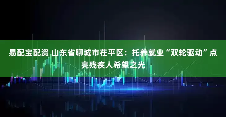 易配宝配资 山东省聊城市茌平区：托养就业“双轮驱动”点亮残疾人希望之光
