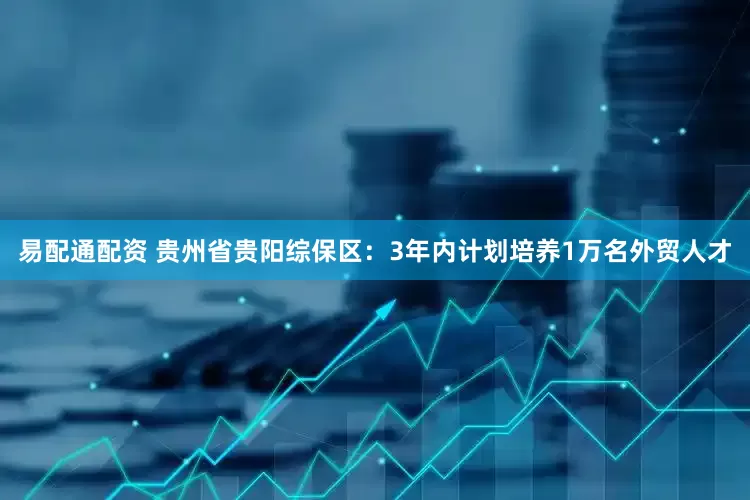 易配通配资 贵州省贵阳综保区：3年内计划培养1万名外贸人才