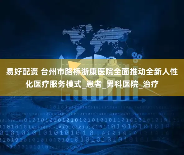 易好配资 台州市路桥浙康医院全面推动全新人性化医疗服务模式_患者_男科医院_治疗