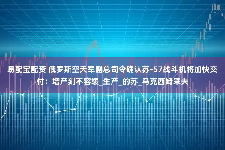 易配宝配资 俄罗斯空天军副总司令确认苏-57战斗机将加快交付：增产刻不容缓_生产_的苏_马克西姆采夫