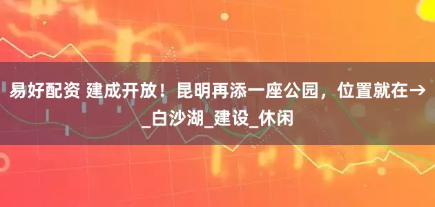 易好配资 建成开放！昆明再添一座公园，位置就在→_白沙湖_建设_休闲