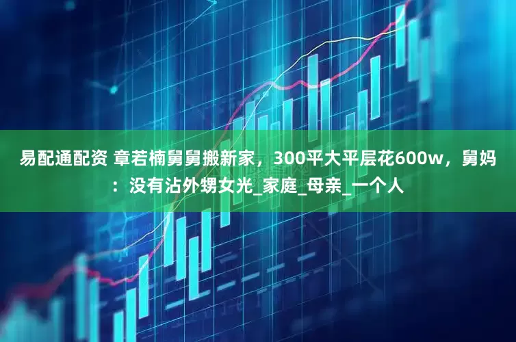 易配通配资 章若楠舅舅搬新家，300平大平层花600w，舅妈：没有沾外甥女光_家庭_母亲_一个人