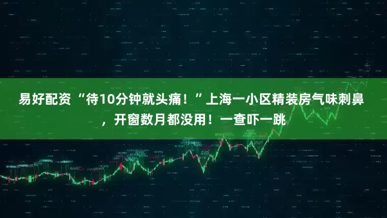 易好配资 “待10分钟就头痛！”上海一小区精装房气味刺鼻 ，开窗数月都没用！一查吓一跳
