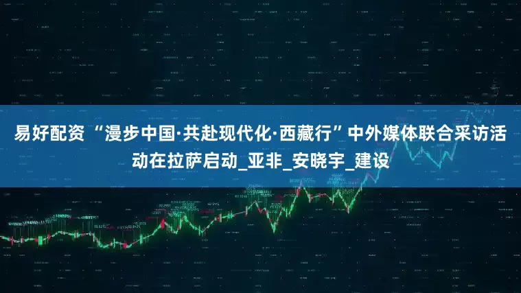 易好配资 “漫步中国·共赴现代化·西藏行”中外媒体联合采访活动在拉萨启动_亚非_安晓宇_建设