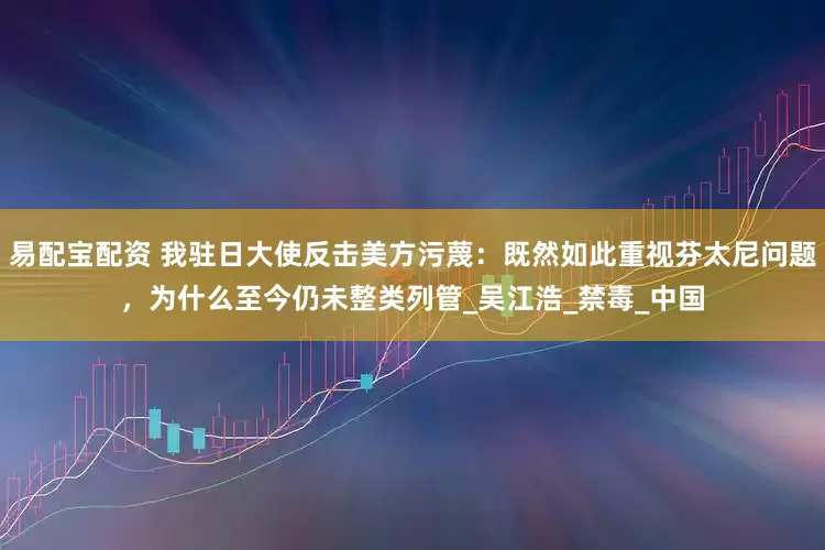 易配宝配资 我驻日大使反击美方污蔑：既然如此重视芬太尼问题，为什么至今仍未整类列管_吴江浩_禁毒_中国