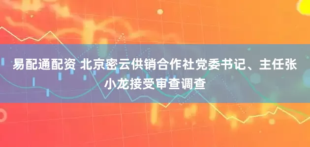 易配通配资 北京密云供销合作社党委书记、主任张小龙接受审查调查