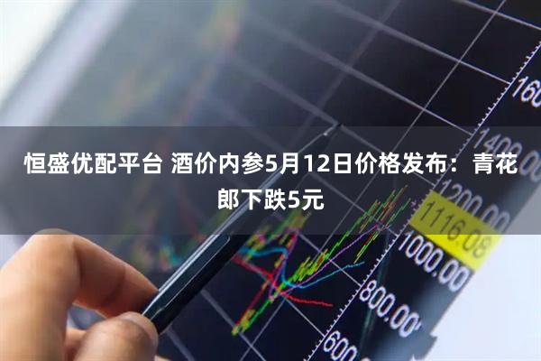 恒盛优配平台 酒价内参5月12日价格发布：青花郎下跌5元